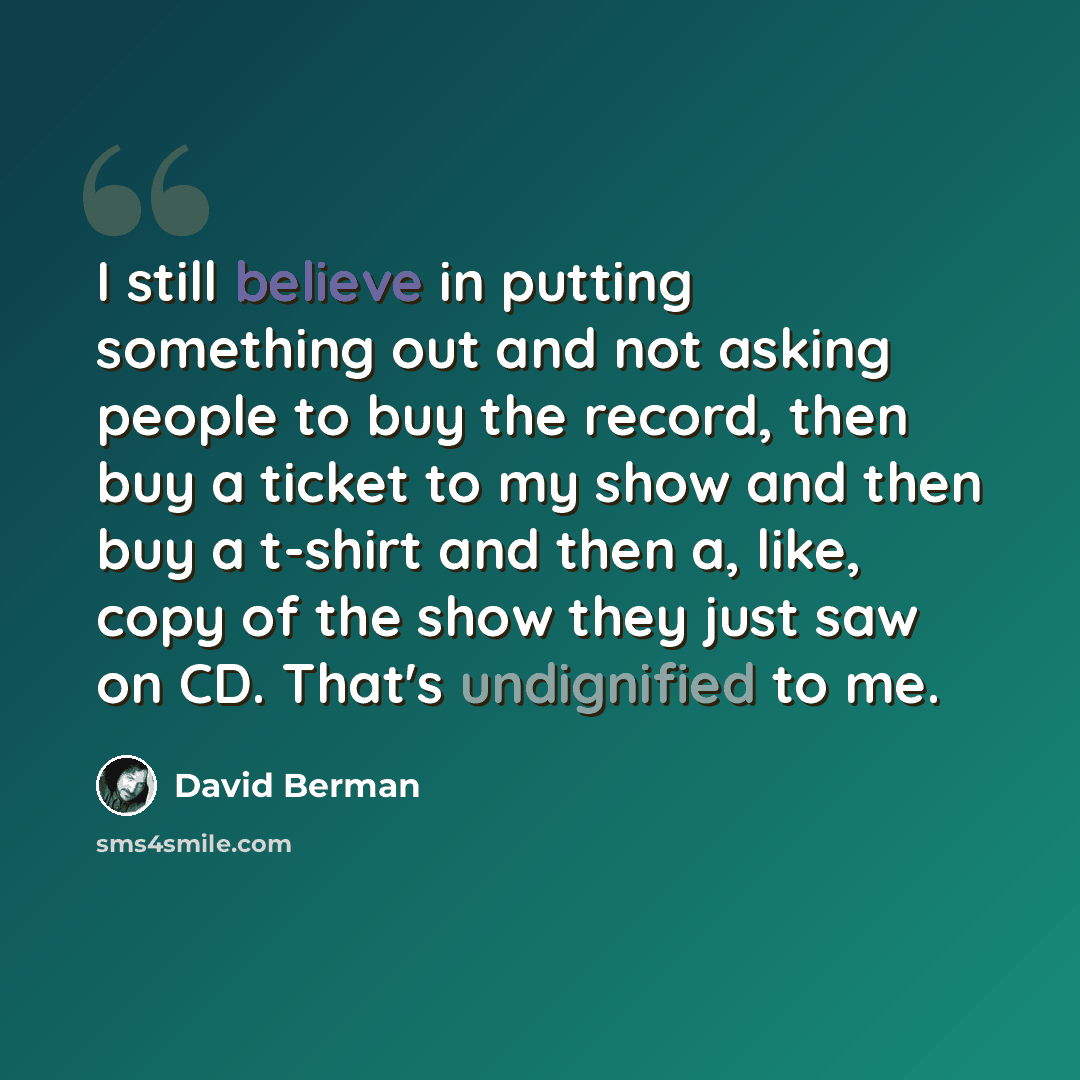 “I still believe in putting something out and not asking people to buy the record, then buy a ticket to my show and then buy a t-shirt and then a, like, copy of the show they just saw on CD. That's undignified to me.” quote by David Berman