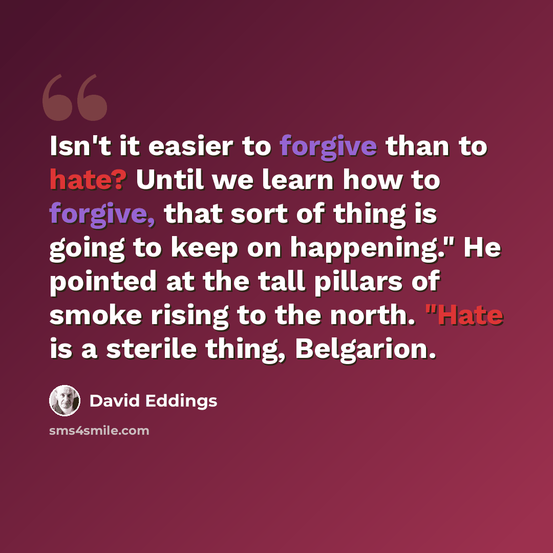 “Isn't it easier to forgive than to hate? Until we learn how to forgive, that sort of thing is going to keep on happening." He pointed at the tall pillars of smoke rising to the north. "Hate is a sterile thing, Belgarion.” quote by David Eddings