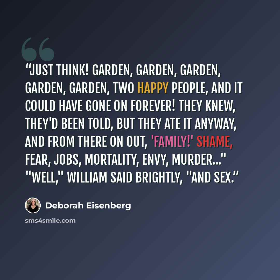 “Just think! Garden, garden, garden, garden, garden, two happy people, and it could have gone on forever! They knew, they'd been told, but they ate it anyway, and from there on out, 'family!' Shame, fear, jobs, mortality, envy, murder..." "Well," William said brightly, "and sex.” quote by Deborah Eisenberg