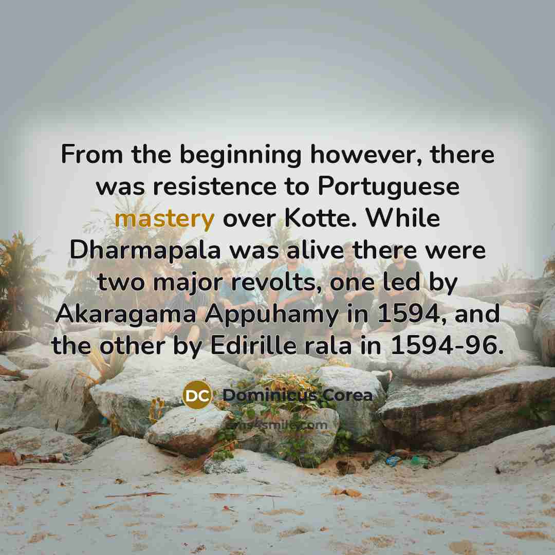 “From the beginning however, there was resistence to Portuguese mastery over Kotte. While Dharmapala was alive there were two major revolts, one led by Akaragama Appuhamy in 1594, and the other by Edirille rala in 1594-96.” quote by Dominicus Corea
