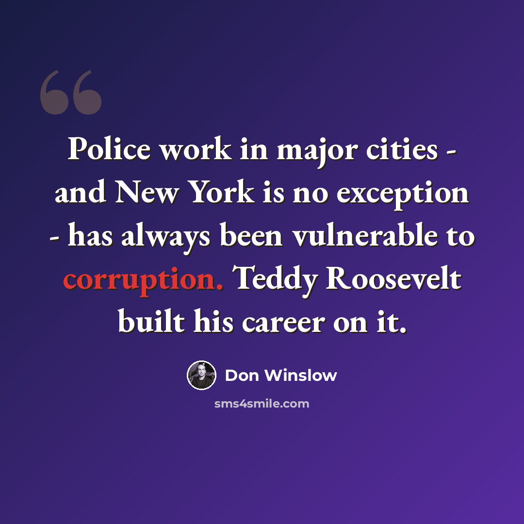 “Police work in major cities - and New York is no exception - has always been vulnerable to corruption. Teddy Roosevelt built his career on it.” quote by Don Winslow