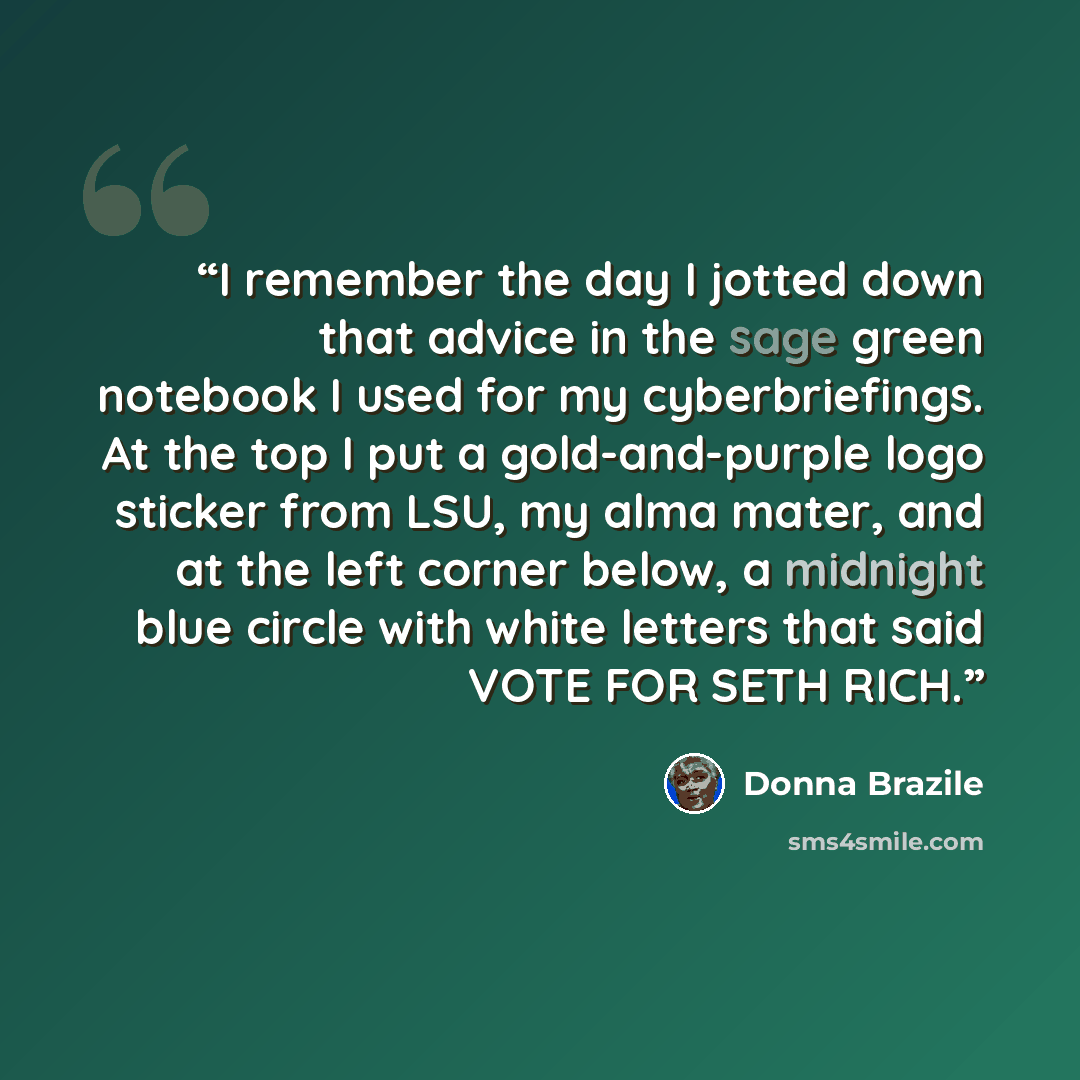 “I remember the day I jotted down that advice in the sage green notebook I used for my cyberbriefings. At the top I put a gold-and-purple logo sticker from LSU, my alma mater, and at the left corner below, a midnight blue circle with white letters that said VOTE FOR SETH RICH.” quote by Donna Brazile