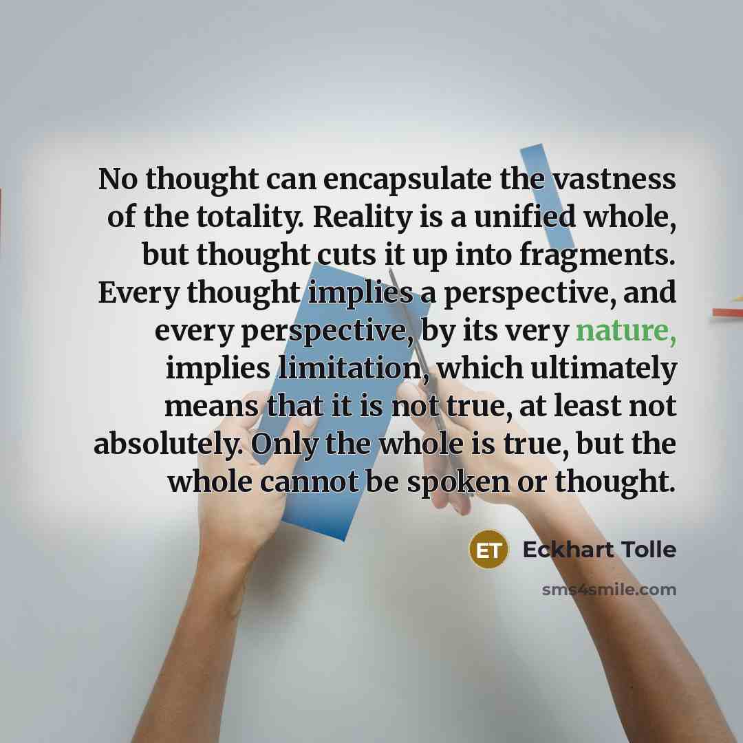 “No thought can encapsulate the vastness of the totality. Reality is a unified whole, but thought cuts it up into fragments. Every thought implies a perspective, and every perspective, by its very nature, implies limitation, which ultimately means that it is not true, at least not absolutely. Only…” quote by Eckhart Tolle