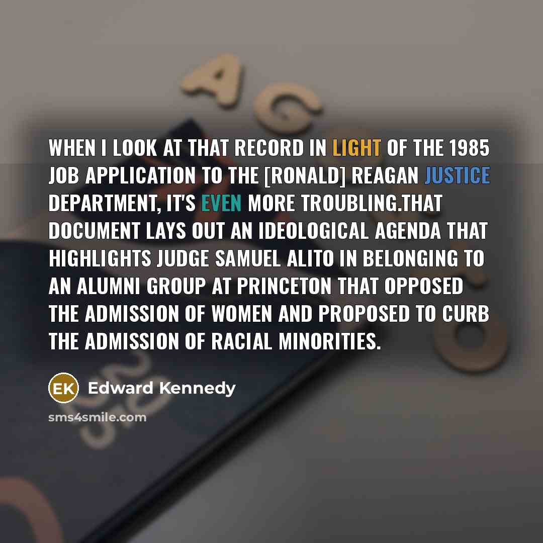 “When I look at that record in light of the 1985 job application to the [Ronald] Reagan Justice Department, it's even more troubling.That document lays out an ideological agenda that highlights Judge Samuel Alito in belonging to an alumni group at Princeton that opposed the admission of women and…” quote by Edward Kennedy