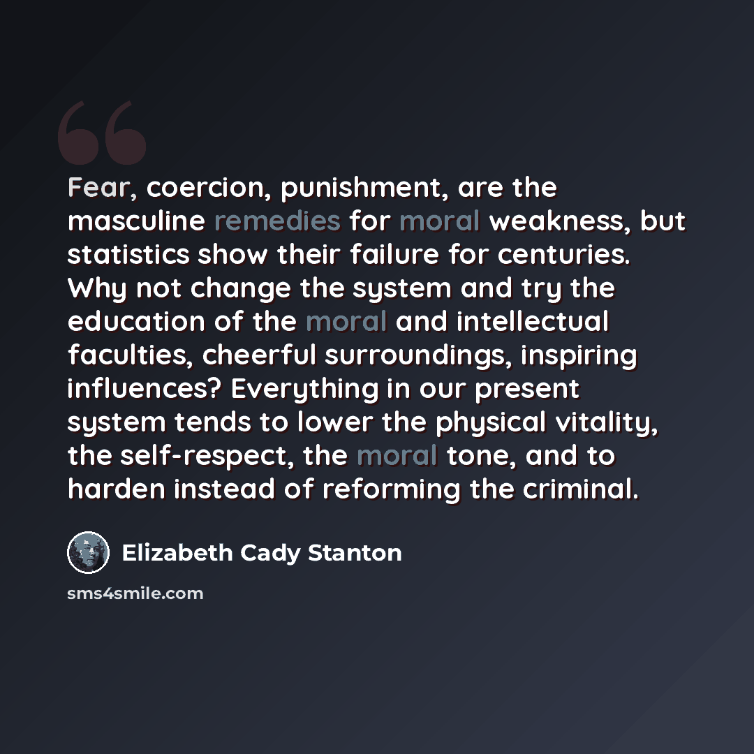 “Fear, coercion, punishment, are the masculine remedies for moral weakness, but statistics show their failure for centuries. Why not change the system and try the education of the moral and intellectual faculties, cheerful surroundings, inspiring influences? Everything in our present system tends…” quote by Elizabeth Cady Stanton