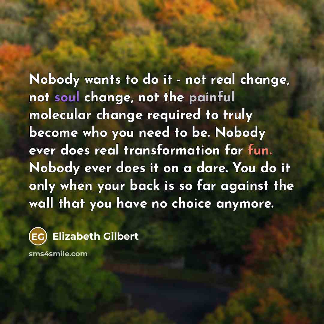 “Nobody wants to do it - not real change, not soul change, not the painful molecular change required to truly become who you need to be. Nobody ever does real transformation for fun. Nobody ever does it on a dare. You do it only when your back is so far against the wall that you have no choice…” quote by Elizabeth Gilbert