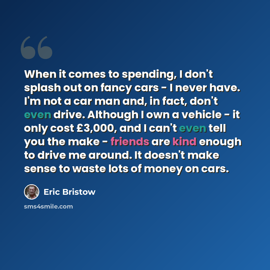 “When it comes to spending, I don't splash out on fancy cars - I never have. I'm not a car man and, in fact, don't even drive. Although I own a vehicle - it only cost £3,000, and I can't even tell you the make - friends are kind enough to drive me around. It doesn't make sense to waste lots of…” quote by Eric Bristow