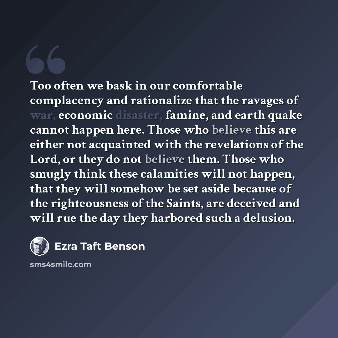 “Too often we bask in our comfortable complacency and rationalize that the ravages of war, economic disaster, famine, and earth quake cannot happen here. Those who believe this are either not acquainted with the revelations of the Lord, or they do not believe them. Those who smugly think these…” quote by Ezra Taft Benson