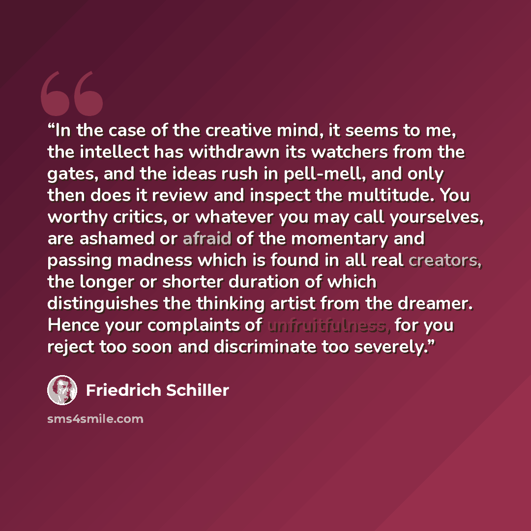 “In the case of the creative mind, it seems to me, the intellect has withdrawn its watchers from the gates, and the ideas rush in pell-mell, and only then does it review and inspect the multitude. You worthy critics, or whatever you may call yourselves, are ashamed or afraid of the momentary and…” quote by Friedrich Schiller