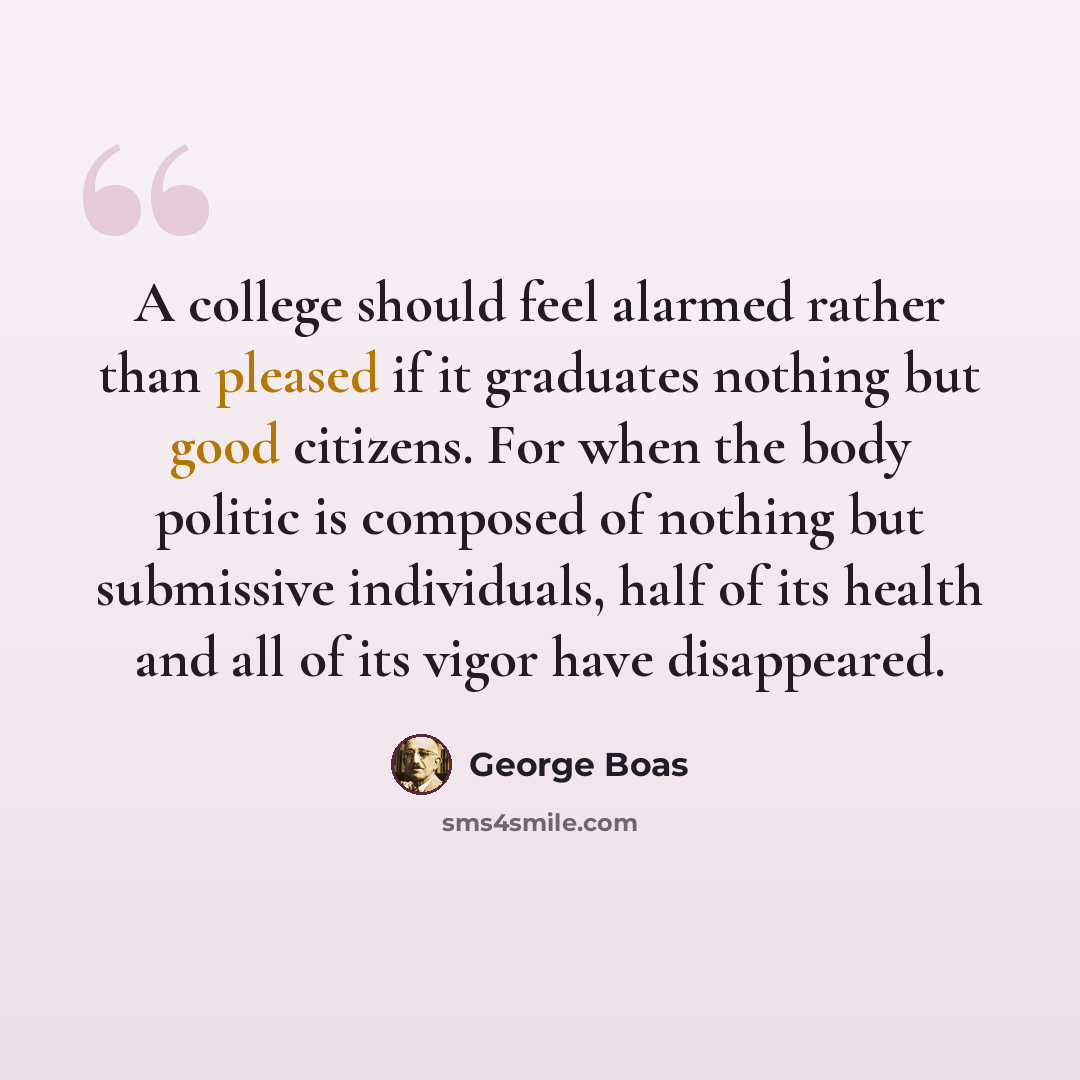 “A college should feel alarmed rather than pleased if it graduates nothing but good citizens. For when the body politic is composed of nothing but submissive individuals, half of its health and all of its vigor have disappeared.” quote by George Boas