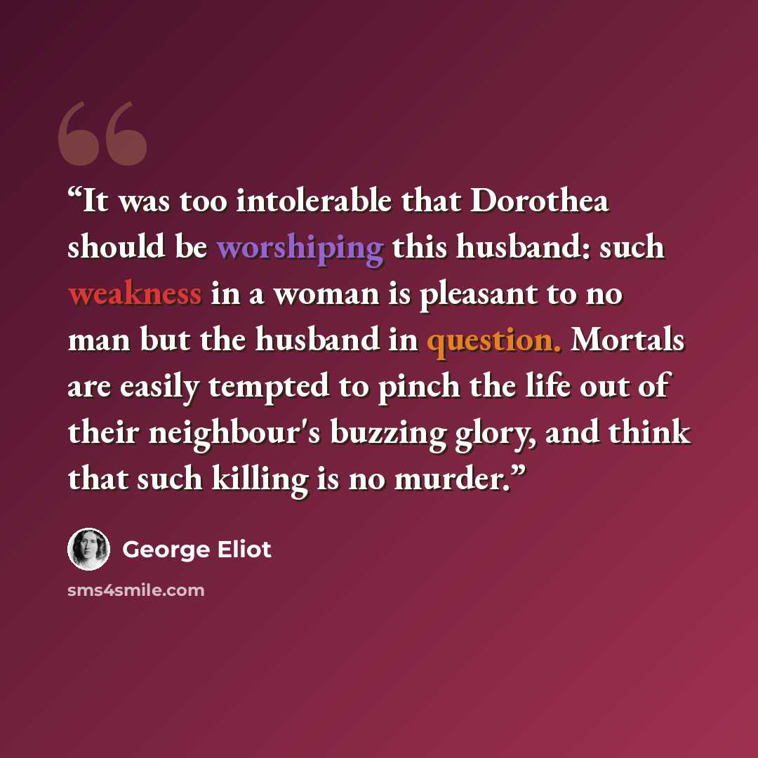 “It was too intolerable that Dorothea should be worshiping this husband: such weakness in a woman is pleasant to no man but the husband in question. Mortals are easily tempted to pinch the life out of their neighbour's buzzing glory, and think that such killing is no murder.” quote by George Eliot