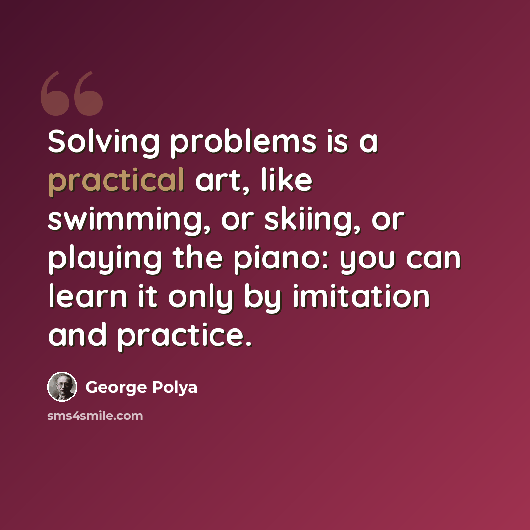 “Solving problems is a practical art, like swimming, or skiing, or playing the piano: you can learn it only by imitation and practice.” quote by George Polya