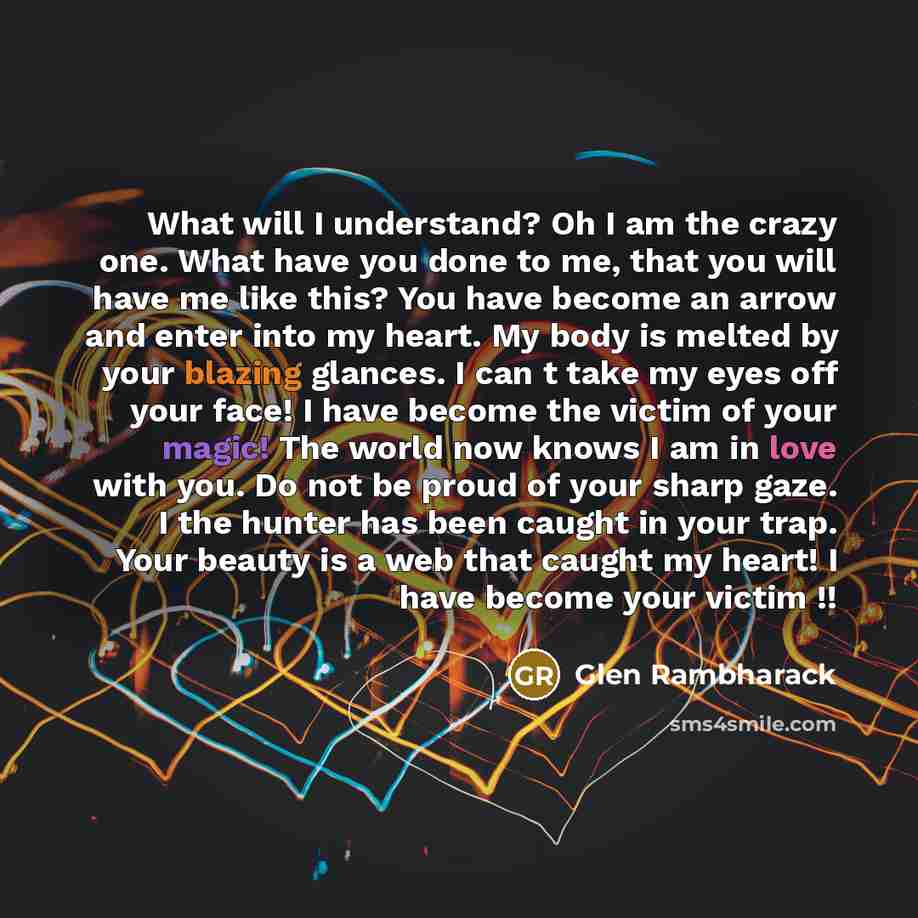 “What will I understand? Oh I am the crazy one. What have you done to me, that you will have me like this? You have become an arrow and enter into my heart. My body is melted by your blazing glances. I can t take my eyes off your face! I have become the victim of your magic! The world now knows I…” quote by Glen Rambharack