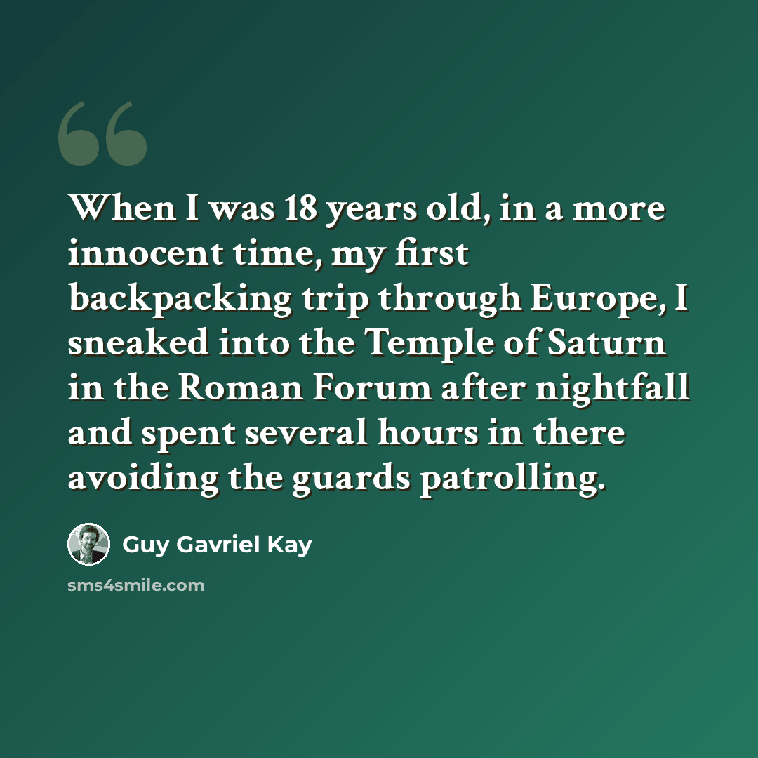 “When I was 18 years old, in a more innocent time, my first backpacking trip through Europe, I sneaked into the Temple of Saturn in the Roman Forum after nightfall and spent several hours in there avoiding the guards patrolling.” quote by Guy Gavriel Kay