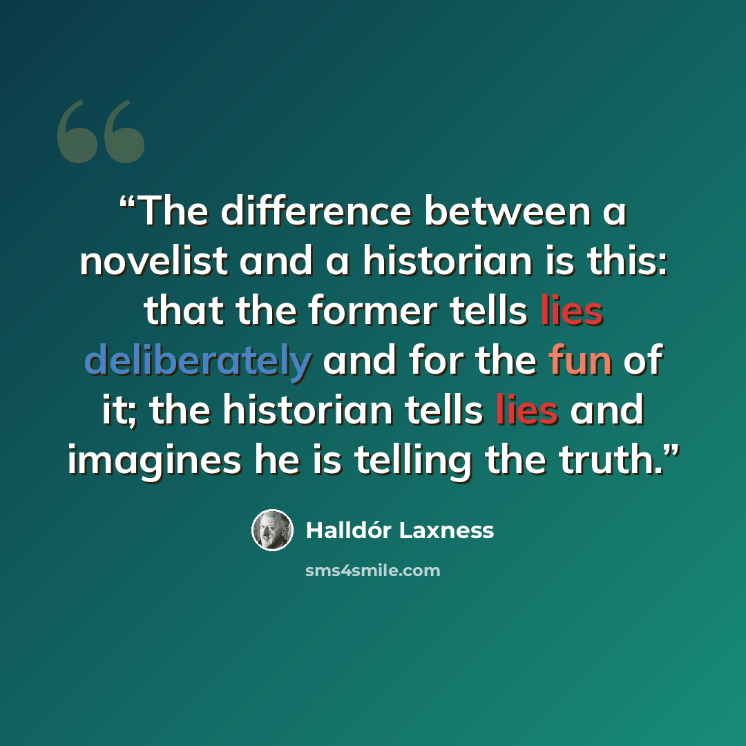 “The difference between a novelist and a historian is this: that the former tells lies deliberately and for the fun of it; the historian tells lies and imagines he is telling the truth.” quote by Halldor Laxness