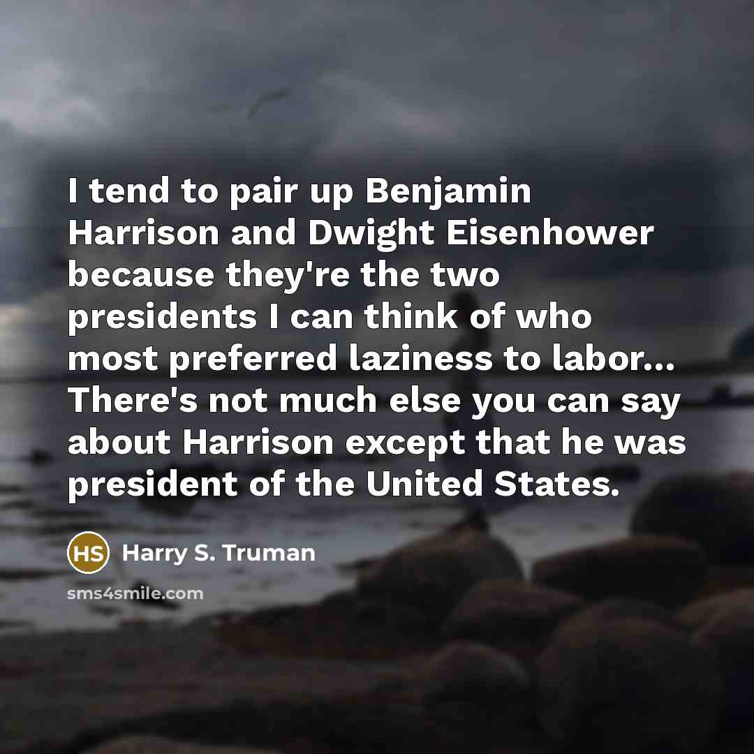 “I tend to pair up Benjamin Harrison and Dwight Eisenhower because they're the two presidents I can think of who most preferred laziness to labor… There's not much else you can say about Harrison except that he was president of the United States.” quote by Harry S. Truman