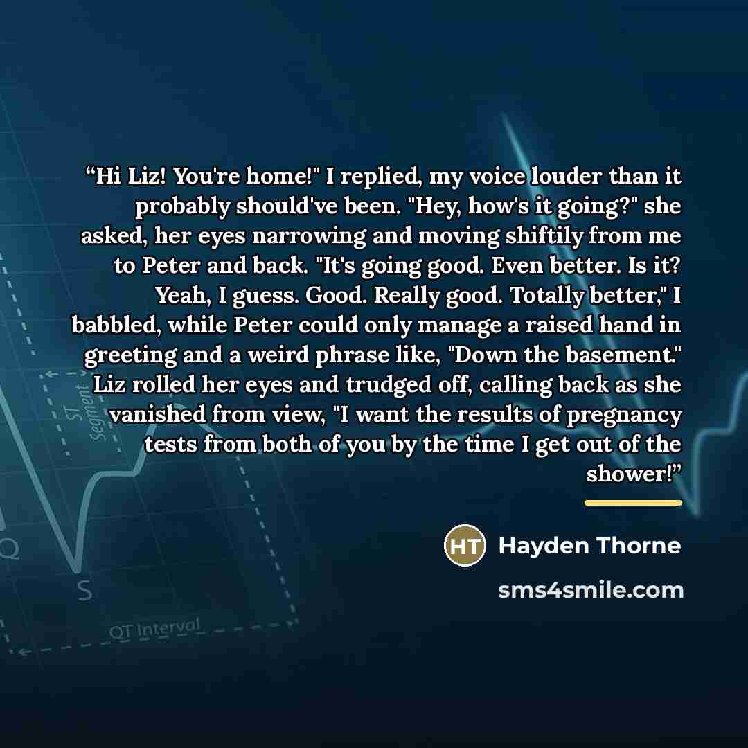 “Hi Liz! You're home!" I replied, my voice louder than it probably should've been. "Hey, how's it going?" she asked, her eyes narrowing and moving shiftily from me to Peter and back. "It's going good. Even better. Is it? Yeah, I guess. Good. Really good. Totally better," I babbled, while Peter…” quote by Hayden Thorne