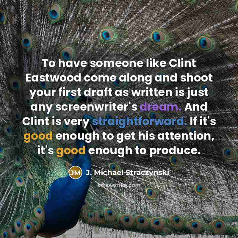 “To have someone like Clint Eastwood come along and shoot your first draft as written is just any screenwriter's dream. And Clint is very straightforward. If it's good enough to get his attention, it's good enough to produce.” quote by J. Michael Straczynski