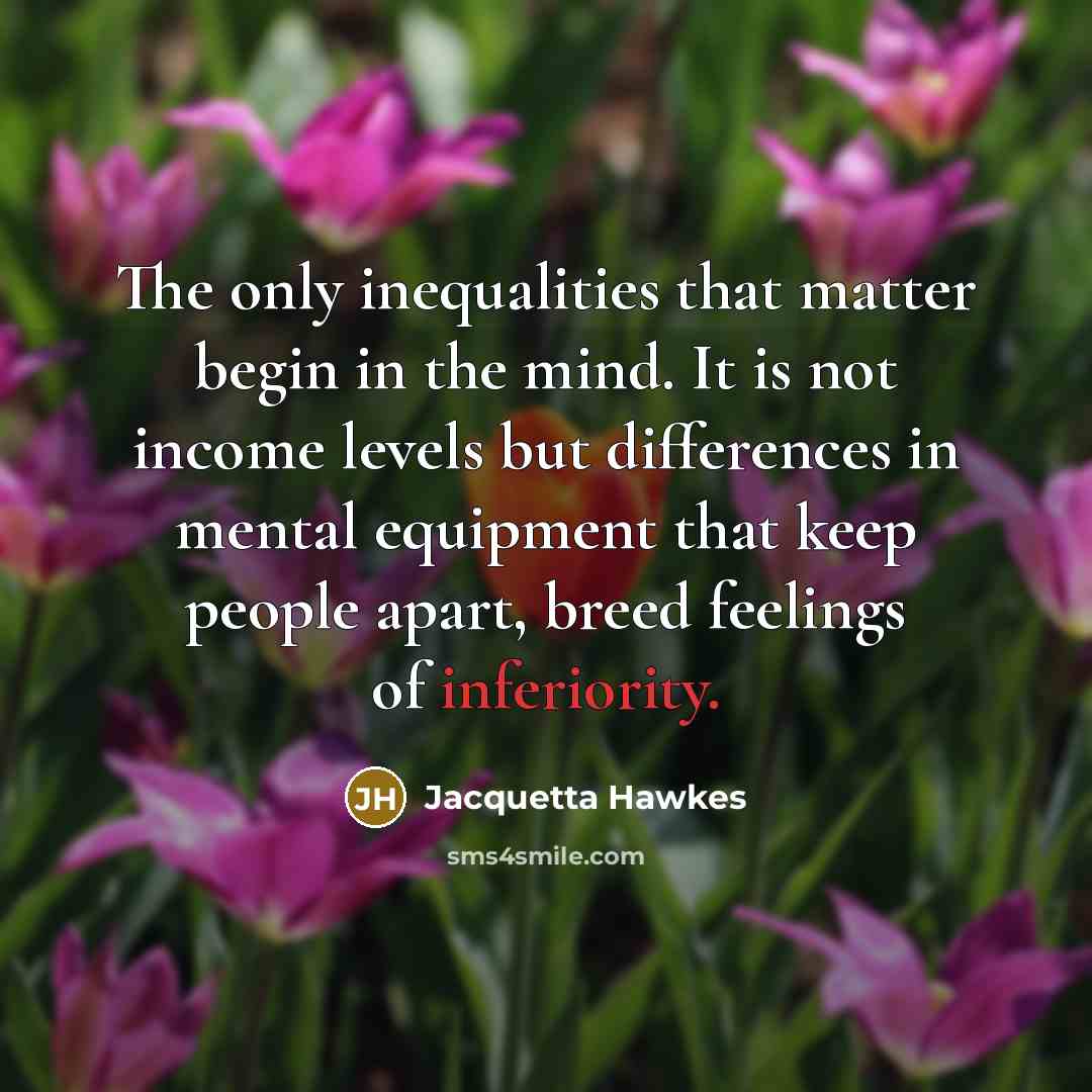 “The only inequalities that matter begin in the mind. It is not income levels but differences in mental equipment that keep people apart, breed feelings of inferiority.” quote by Jacquetta Hawkes