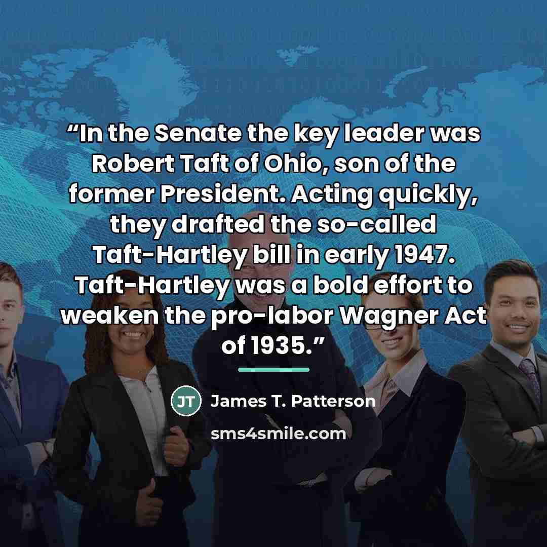 “In the Senate the key leader was Robert Taft of Ohio, son of the former President. Acting quickly, they drafted the so-called Taft-Hartley bill in early 1947. Taft-Hartley was a bold effort to weaken the pro-labor Wagner Act of 1935.” quote by James T. Patterson