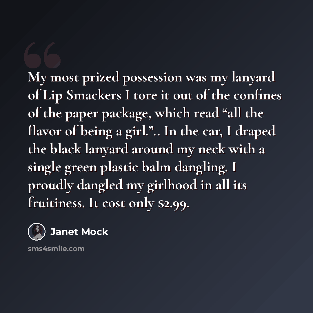 “My most prized possession was my lanyard of Lip Smackers I tore it out of the confines of the paper package, which read “all the flavor of being a girl.”.. In the car, I draped the black lanyard around my neck with a single green plastic balm dangling. I proudly dangled my girlhood in all its…” quote by Janet Mock