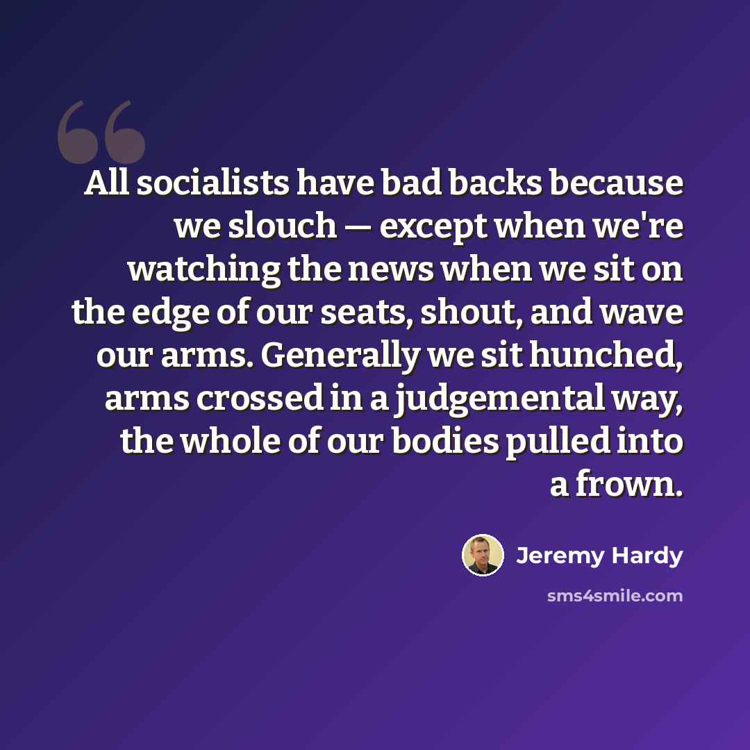 “All socialists have bad backs because we slouch — except when we're watching the news when we sit on the edge of our seats, shout, and wave our arms. Generally we sit hunched, arms crossed in a judgemental way, the whole of our bodies pulled into a frown.” quote by Jeremy Hardy