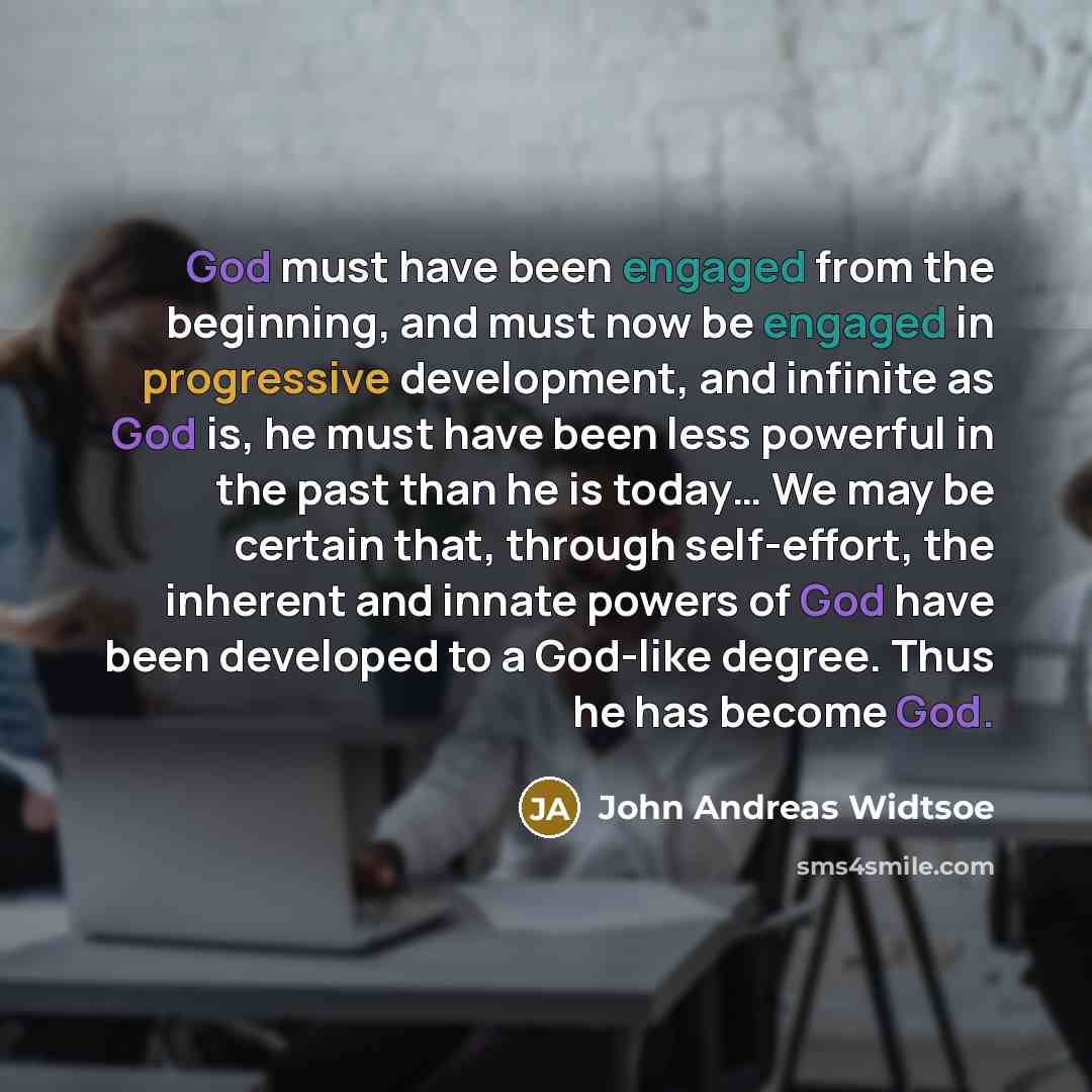 “God must have been engaged from the beginning, and must now be engaged in progressive development, and infinite as God is, he must have been less powerful in the past than he is today… We may be certain that, through self-effort, the inherent and innate powers of God have been developed to a…” quote by John Andreas Widtsoe