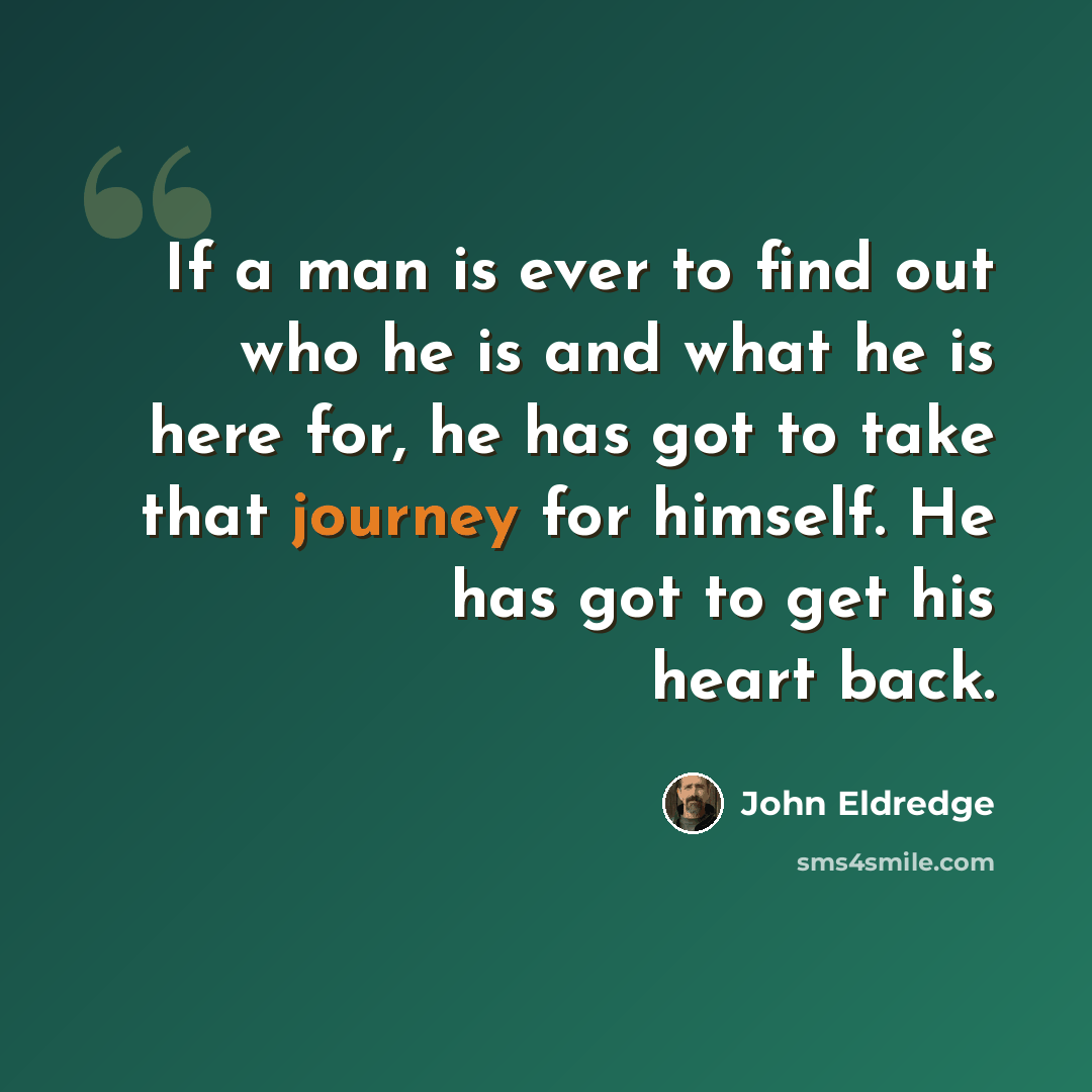“If a man is ever to find out who he is and what he is here for, he has got to take that journey for himself. He has got to get his heart back.” quote by John Eldredge