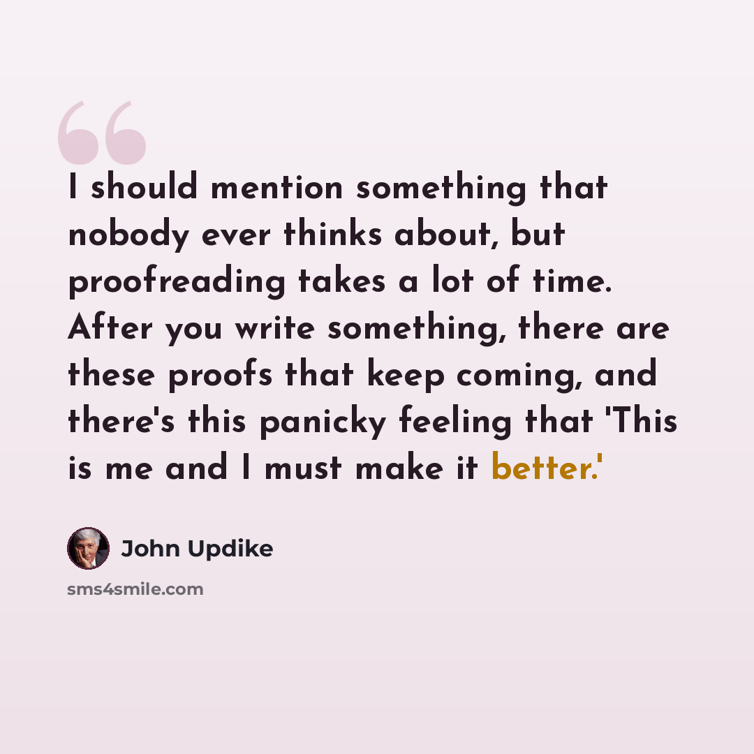 “I should mention something that nobody ever thinks about, but proofreading takes a lot of time. After you write something, there are these proofs that keep coming, and there's this panicky feeling that 'This is me and I must make it better.'” quote by John Updike