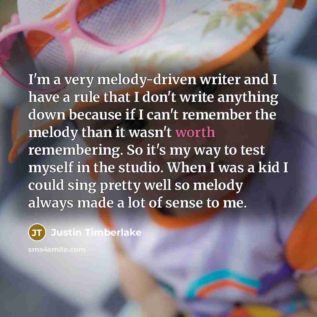 “I'm a very melody-driven writer and I have a rule that I don't write anything down because if I can't remember the melody than it wasn't worth remembering. So it's my way to test myself in the studio. When I was a kid I could sing pretty well so melody always made a lot of sense to me.” quote by Justin Timberlake