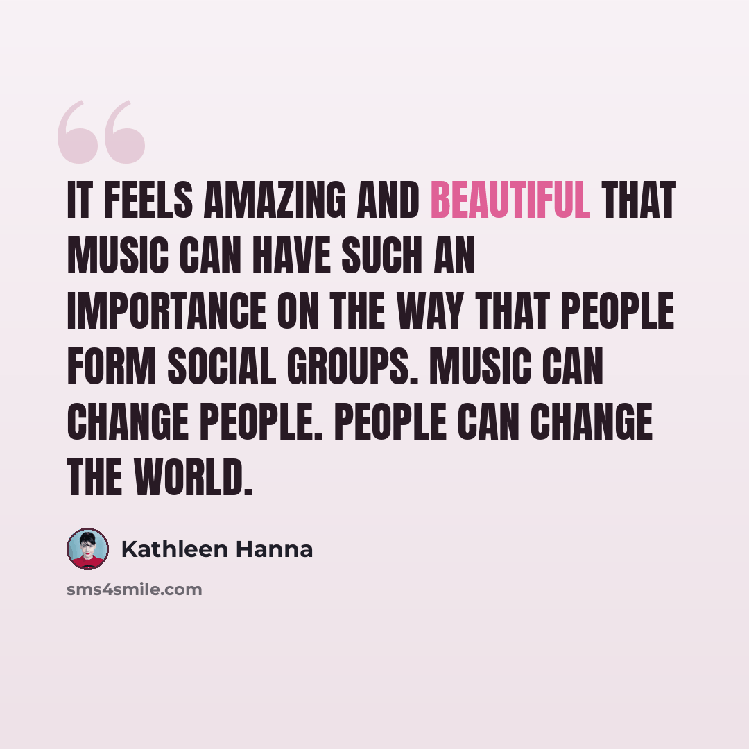 “It feels amazing and beautiful that music can have such an importance on the way that people form social groups. Music can change people. People can change the world.” quote by Kathleen Hanna