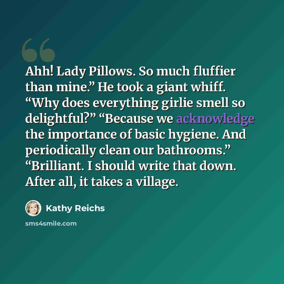 “Ahh! Lady Pillows. So much fluffier than mine.” He took a giant whiff. “Why does everything girlie smell so delightful?” “Because we acknowledge the importance of basic hygiene. And periodically clean our bathrooms.” “Brilliant. I should write that down. After all, it takes a village.” quote by Kathy Reichs