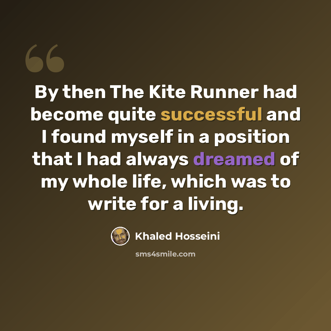 “By then The Kite Runner had become quite successful and I found myself in a position that I had always dreamed of my whole life, which was to write for a living.” quote by Khaled Hosseini