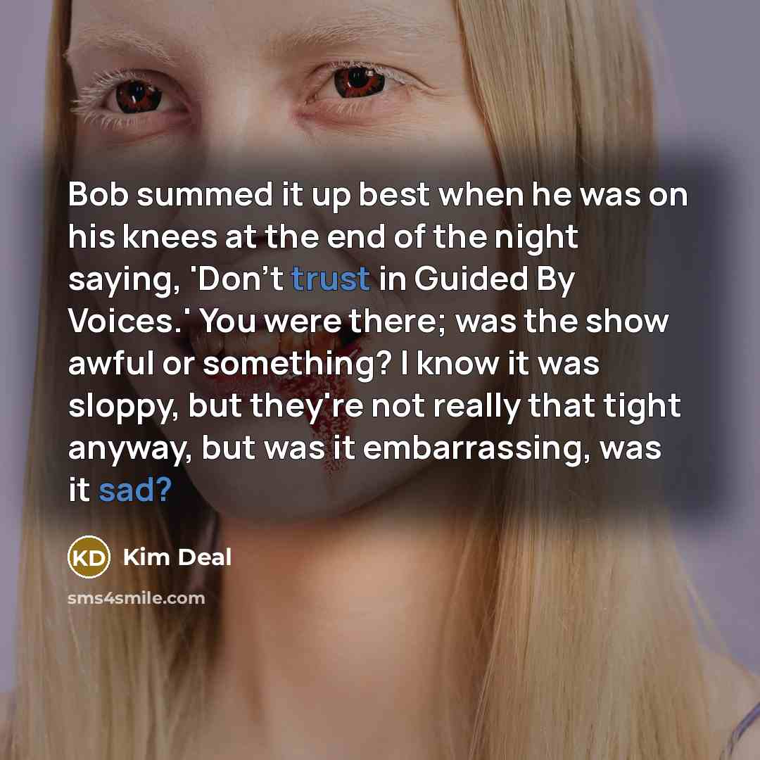 “Bob summed it up best when he was on his knees at the end of the night saying, 'Don't trust in Guided By Voices.' You were there; was the show awful or something? I know it was sloppy, but they're not really that tight anyway, but was it embarrassing, was it sad?” quote by Kim Deal