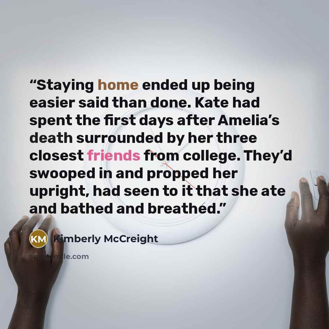 “Staying home ended up being easier said than done. Kate had spent the first days after Amelia’s death surrounded by her three closest friends from college. They’d swooped in and propped her upright, had seen to it that she ate and bathed and breathed.” quote by Kimberly McCreight