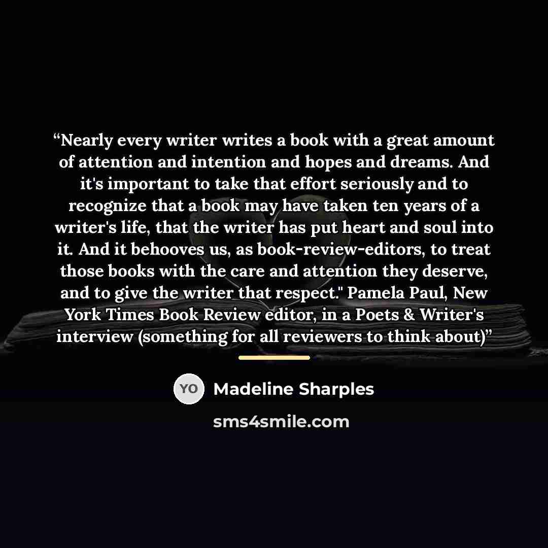 “Nearly every writer writes a book with a great amount of attention and intention and hopes and dreams. And it's important to take that effort seriously and to recognize that a book may have taken ten years of a writer's life, that the writer has put heart and soul into it. And it behooves us, as…” quote by Madeline Sharples
