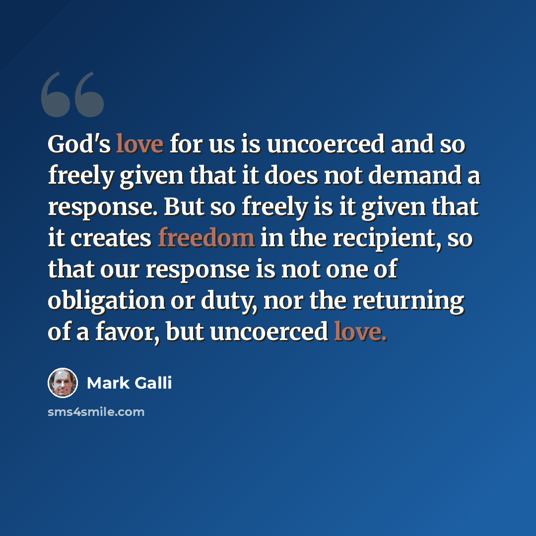 “God's love for us is uncoerced and so freely given that it does not demand a response. But so freely is it given that it creates freedom in the recipient, so that our response is not one of obligation or duty, nor the returning of a favor, but uncoerced love.” quote by Mark Galli