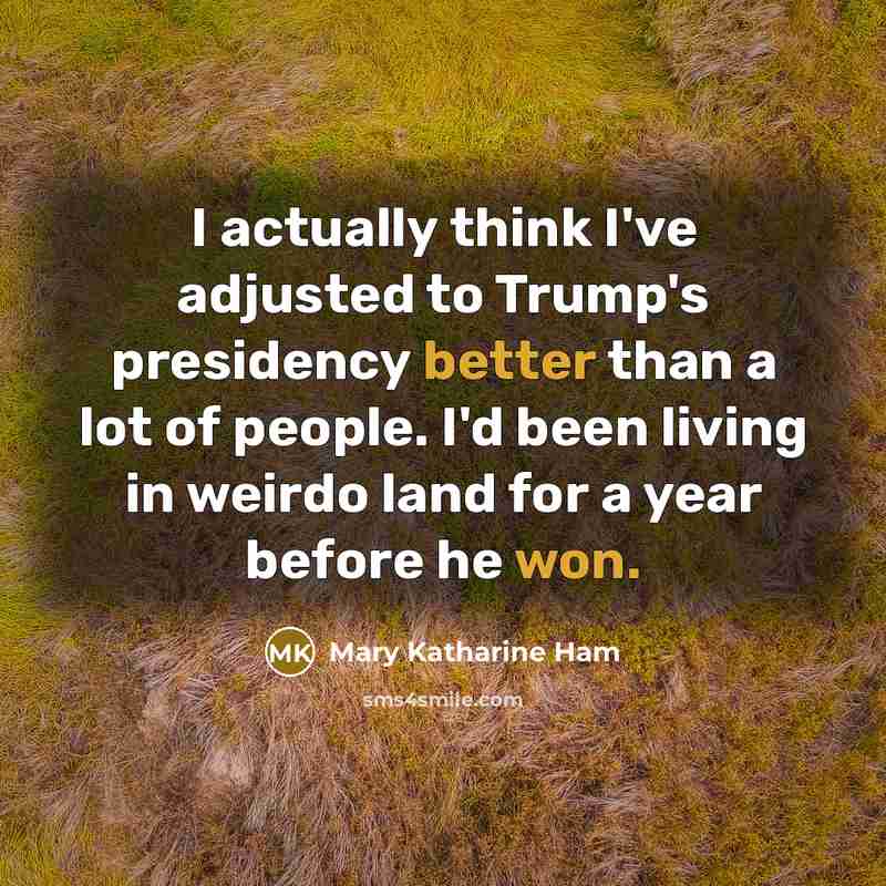 “I actually think I've adjusted to Trump's presidency better than a lot of people. I'd been living in weirdo land for a year before he won.” quote by Mary Katharine Ham