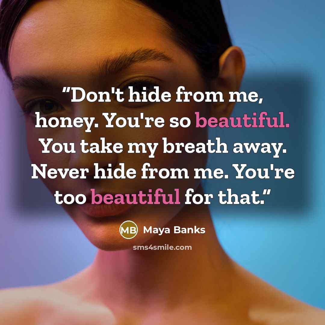 “Don't hide from me, honey. You're so beautiful. You take my breath away. Never hide from me. You're too beautiful for that.” quote by Maya Banks