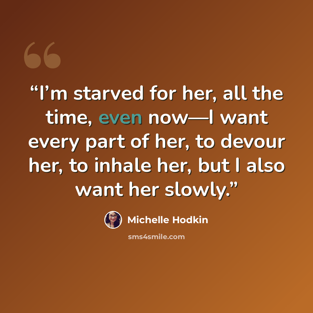 “I’m starved for her, all the time, even now—I want every part of her, to devour her, to inhale her, but I also want her slowly.” quote by Michelle Hodkin