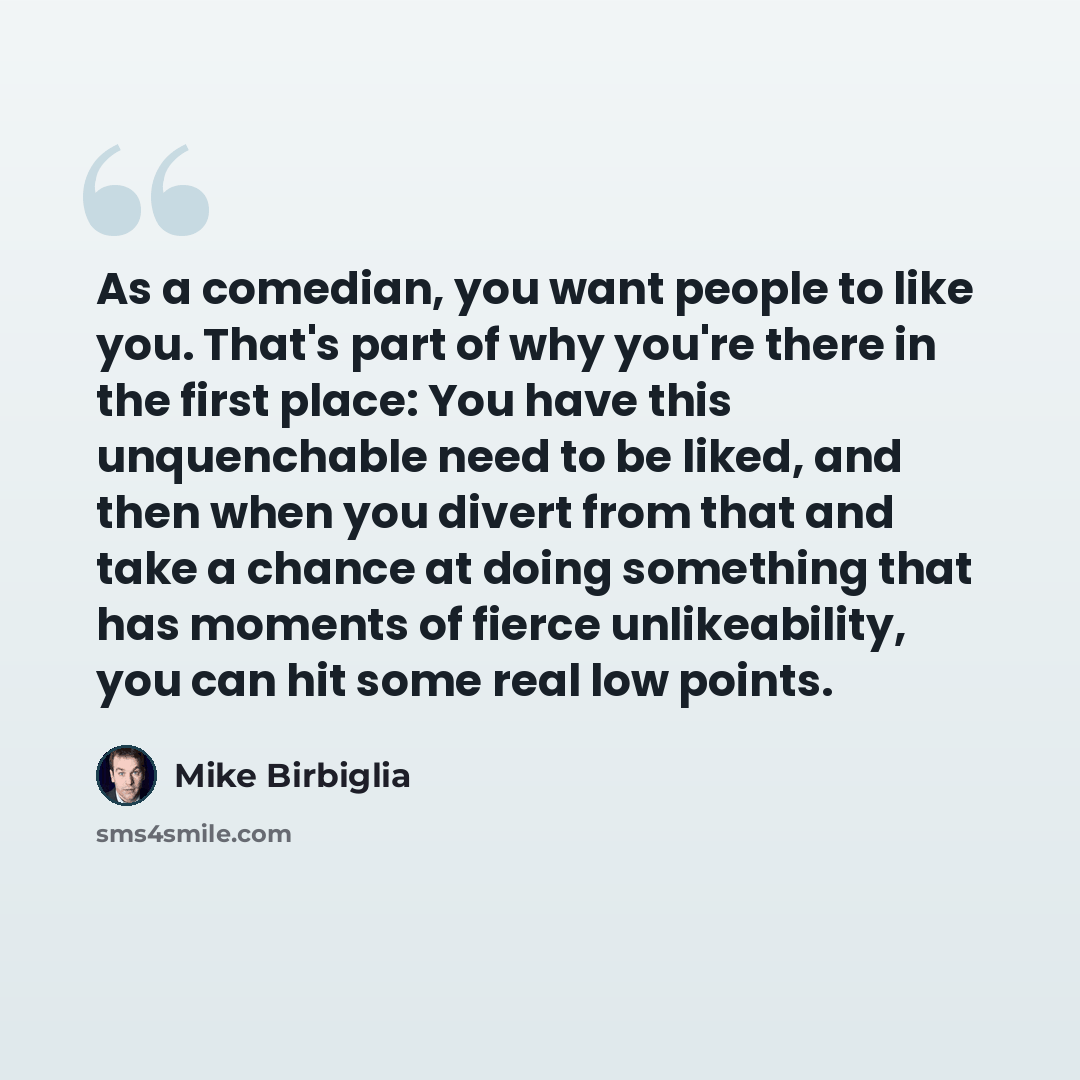 “As a comedian, you want people to like you. That's part of why you're there in the first place: You have this unquenchable need to be liked, and then when you divert from that and take a chance at doing something that has moments of fierce unlikeability, you can hit some real low points.” quote by Mike Birbiglia