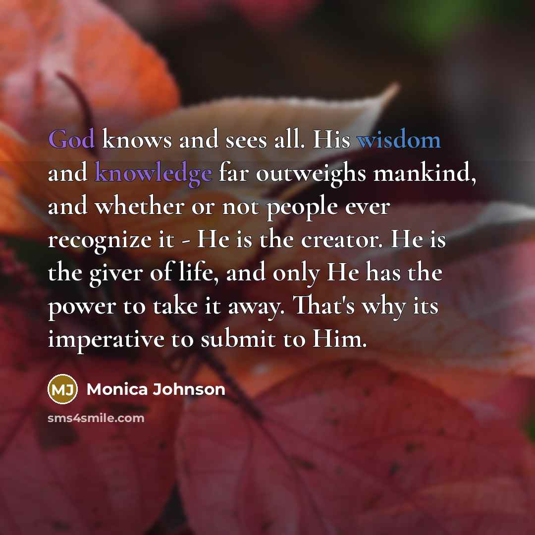 “God knows and sees all. His wisdom and knowledge far outweighs mankind, and whether or not people ever recognize it - He is the creator. He is the giver of life, and only He has the power to take it away. That's why its imperative to submit to Him.” quote by Monica Johnson