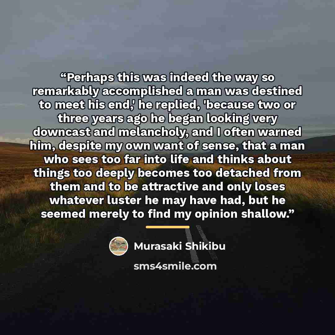 “Perhaps this was indeed the way so remarkably accomplished a man was destined to meet his end,' he replied, 'because two or three years ago he began looking very downcast and melancholy, and I often warned him, despite my own want of sense, that a man who sees too far into life and thinks about…” quote by Murasaki Shikibu