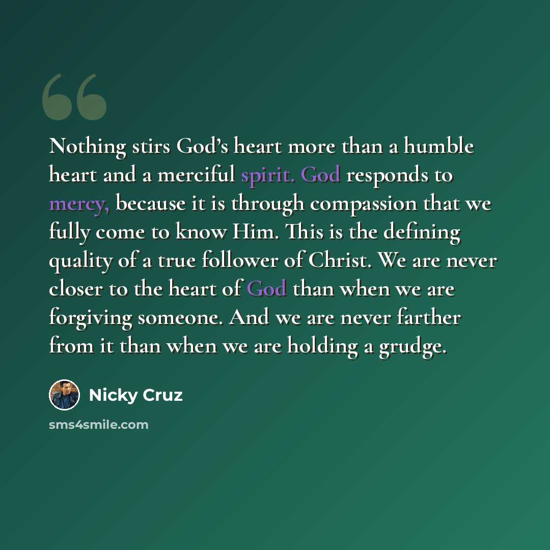 “Nothing stirs God’s heart more than a humble heart and a merciful spirit. God responds to mercy, because it is through compassion that we fully come to know Him. This is the defining quality of a true follower of Christ. We are never closer to the heart of God than when we are forgiving someone…” quote by Nicky Cruz