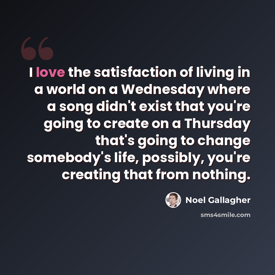 “I love the satisfaction of living in a world on a Wednesday where a song didn't exist that you're going to create on a Thursday that's going to change somebody's life, possibly, you're creating that from nothing.” quote by Noel Gallagher
