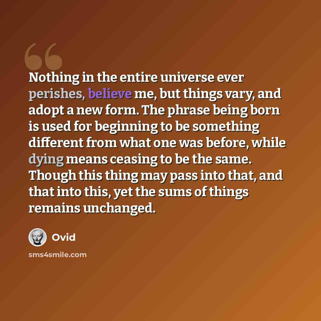 “Nothing in the entire universe ever perishes, believe me, but things vary, and adopt a new form. The phrase being born is used for beginning to be something different from what one was before, while dying means ceasing to be the same. Though this thing may pass into that, and that into this, yet…” quote by Ovid