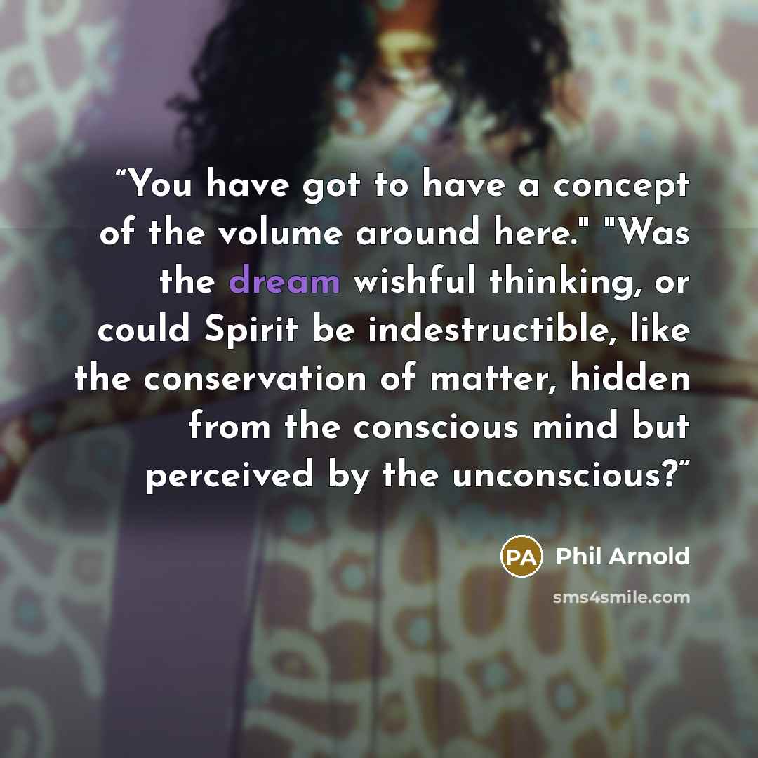 “You have got to have a concept of the volume around here." "Was the dream wishful thinking, or could Spirit be indestructible, like the conservation of matter, hidden from the conscious mind but perceived by the unconscious?” quote by Phil Arnold
