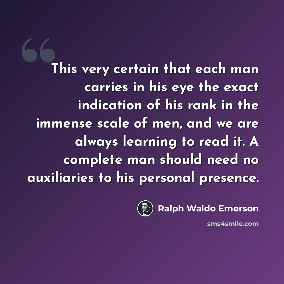 “This very certain that each man carries in his eye the exact indication of his rank in the immense scale of men, and we are always learning to read it. A complete man should need no auxiliaries to his personal presence.” quote by Ralph Waldo Emerson
