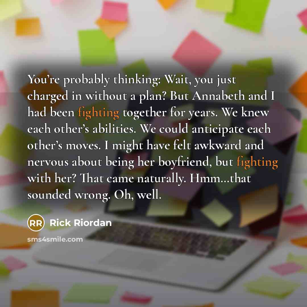 “You’re probably thinking: Wait, you just charged in without a plan? But Annabeth and I had been fighting together for years. We knew each other’s abilities. We could anticipate each other’s moves. I might have felt awkward and nervous about being her boyfriend, but fighting with her? That came…” quote by Rick Riordan