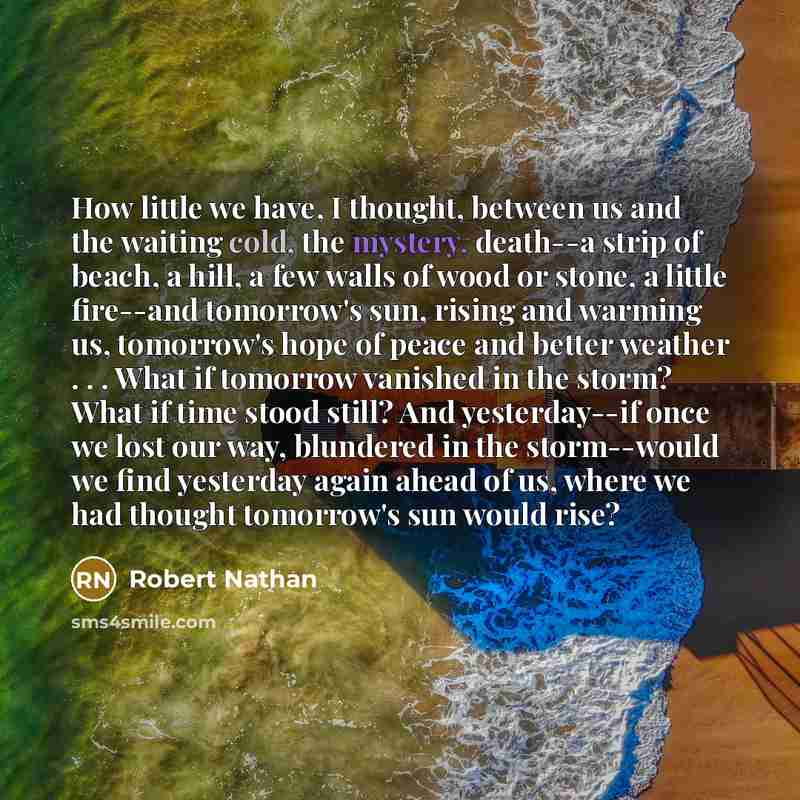 “How little we have, I thought, between us and the waiting cold, the mystery, death--a strip of beach, a hill, a few walls of wood or stone, a little fire--and tomorrow's sun, rising and warming us, tomorrow's hope of peace and better weather . . . What if tomorrow vanished in the storm? What if…” quote by Robert Nathan